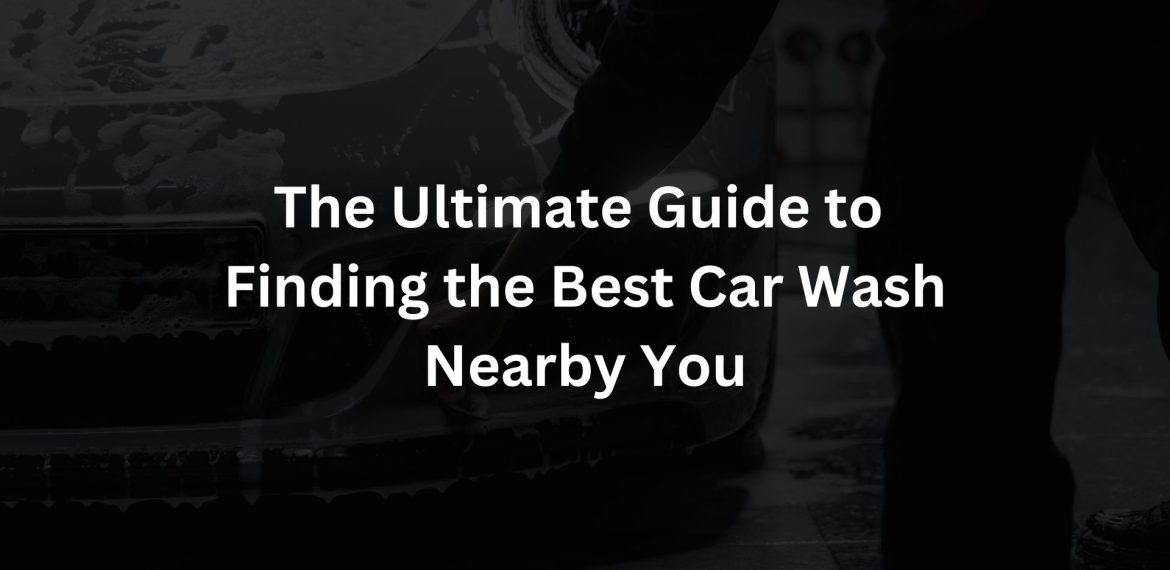 The Ultimate Guide to Finding the Best Car Wash Nearby You